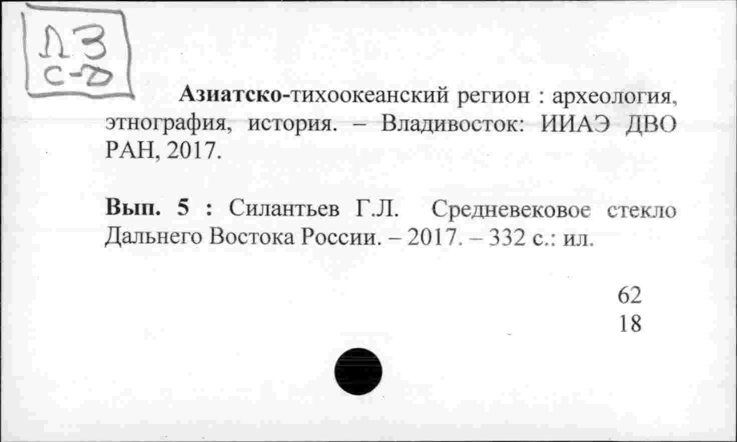 ﻿-—* Азиатско-тихоокеанский регион : археология, этнография, история. - Владивосток: ИИАЭ ДВО
РАН, 2017.
Вып. 5 : Силантьев Г.Л. Средневековое стекло Дальнего Востока России. - 2017. - 332 с.: ил.
62
18